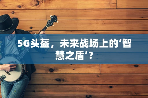 5G头盔，未来战场上的‘智慧之盾’？
