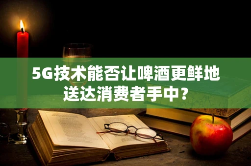 5G技术能否让啤酒更鲜地送达消费者手中？