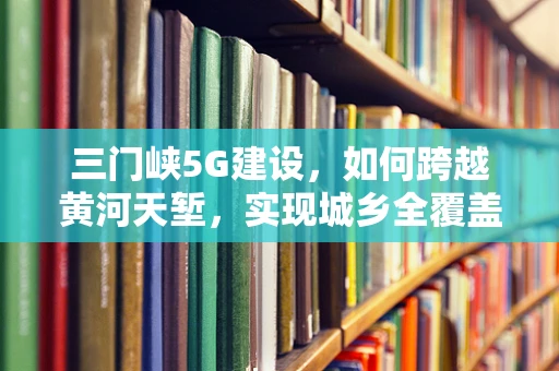 三门峡5G建设，如何跨越黄河天堑，实现城乡全覆盖？