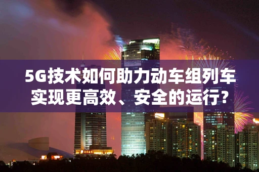 5G技术如何助力动车组列车实现更高效、安全的运行？