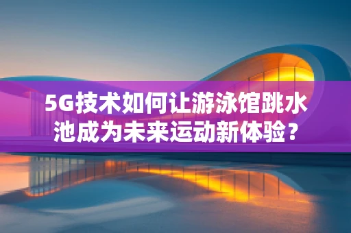5G技术如何让游泳馆跳水池成为未来运动新体验？