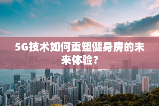 5G技术如何重塑健身房的未来体验？