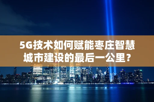 5G技术如何赋能枣庄智慧城市建设的最后一公里？