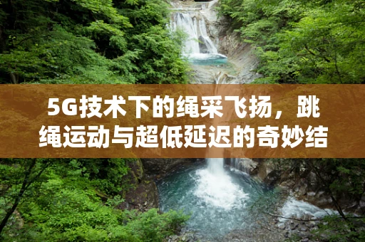 5G技术下的绳采飞扬，跳绳运动与超低延迟的奇妙结合