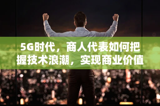 5G时代，商人代表如何把握技术浪潮，实现商业价值最大化？
