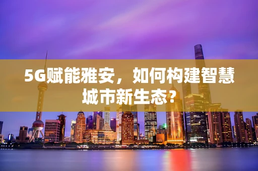 5G赋能雅安，如何构建智慧城市新生态？