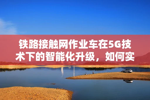 铁路接触网作业车在5G技术下的智能化升级，如何实现高效、安全作业？