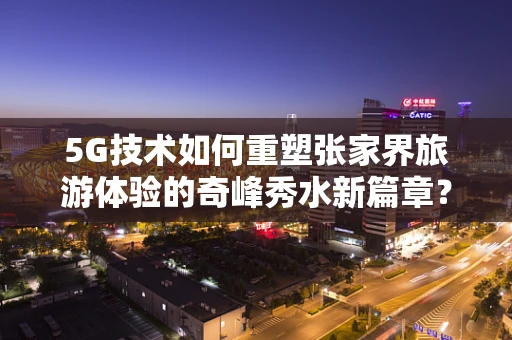 5G技术如何重塑张家界旅游体验的奇峰秀水新篇章？