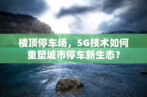 楼顶停车场，5G技术如何重塑城市停车新生态？