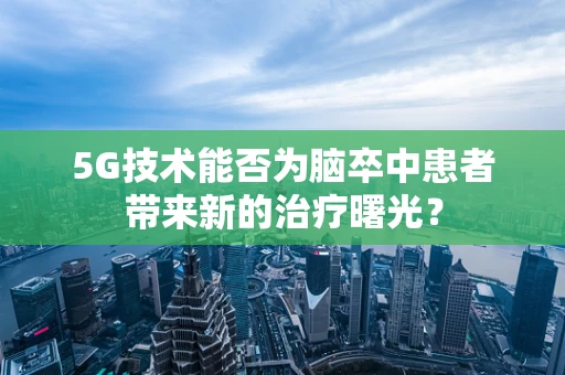 5G技术能否为脑卒中患者带来新的治疗曙光？